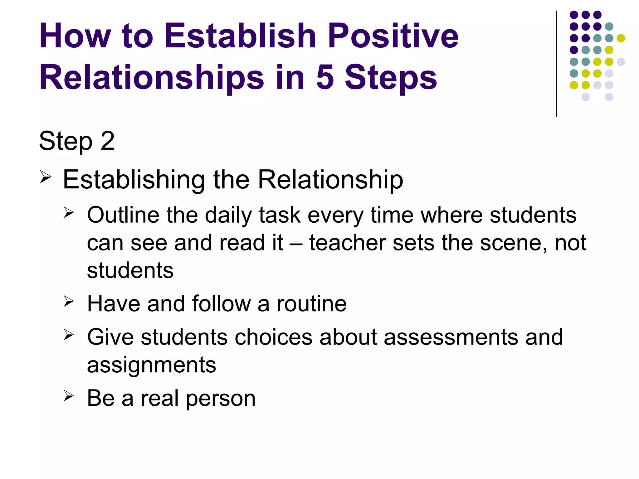 How to Establish Positive
Relationships in 5 Steps
Step 2
 Establishing the Relationship
     Outline the daily task every time where students
      can see and read it – teacher sets the scene, not
      students
     Have and follow a routine
     Give students choices about assessments and
      assignments
     Be a real person
 