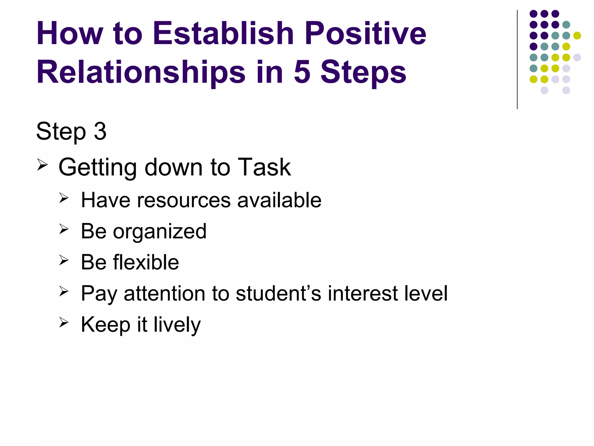 How to Establish Positive
Relationships in 5 Steps
Step 3
 Getting down to Task
    Have resources available
    Be organized
    Be flexible
    Pay attention to student’s interest level
    Keep it lively
 