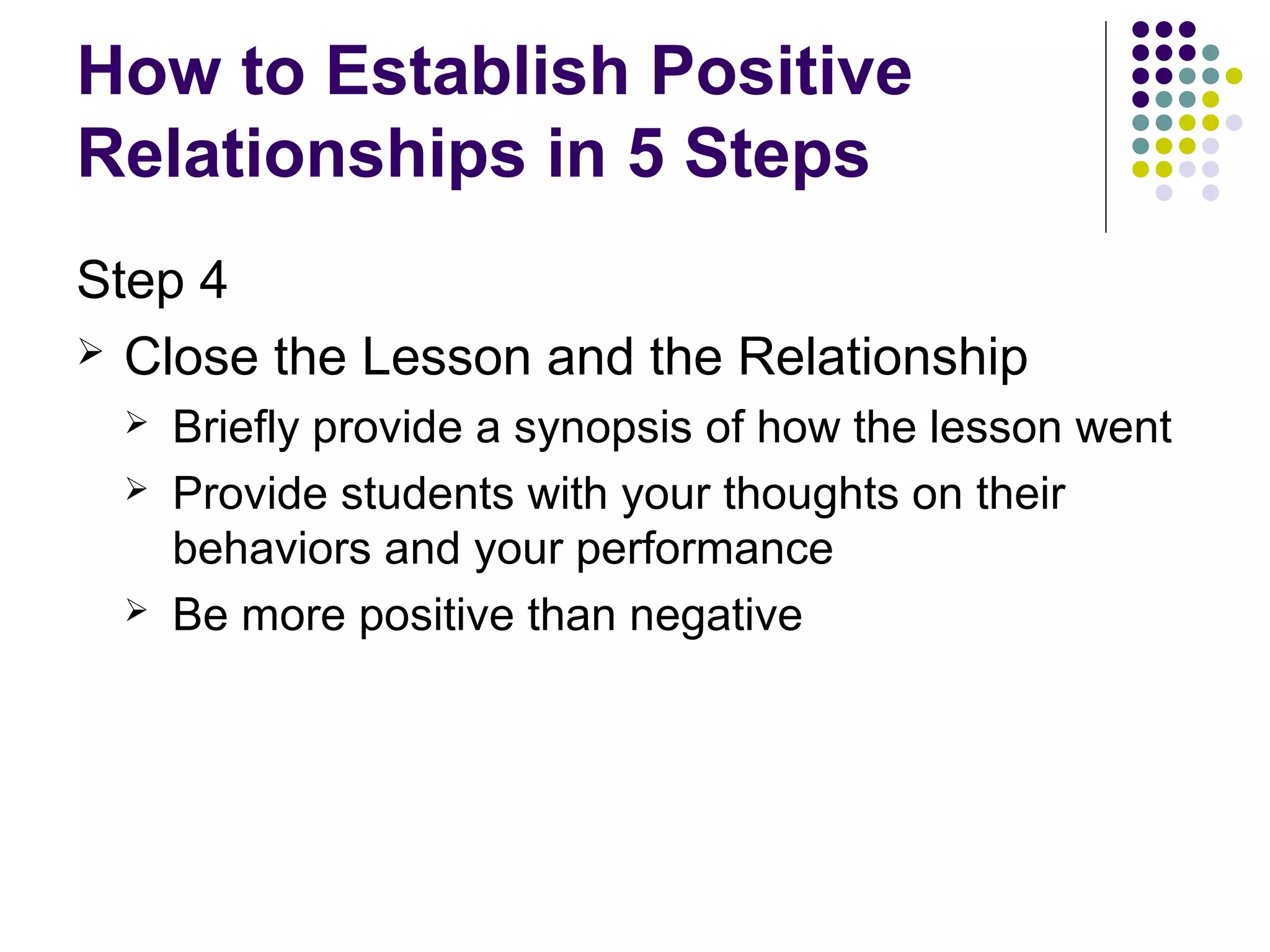How to Establish Positive
Relationships in 5 Steps
Step 4
 Close the Lesson and the Relationship
    Briefly provide a synopsis of how the lesson went
    Provide students with your thoughts on their
     behaviors and your performance
    Be more positive than negative
 