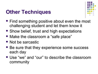 Other Techniques
 Find something positive about even the most
  challenging student and let them know it
 Show belief, trust and high expectations
 Make the classroom a “safe place”
 Not be sarcastic
 Be sure that they experience some success
  each day
 Use “we” and “our” to describe the classroom
  community
 