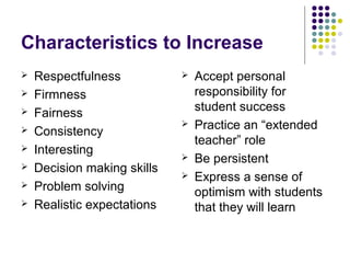Characteristics to Increase
   Respectfulness              Accept personal
   Firmness                     responsibility for
                                 student success
   Fairness
                                Practice an “extended
   Consistency
                                 teacher” role
   Interesting
                                Be persistent
   Decision making skills
                                Express a sense of
   Problem solving              optimism with students
   Realistic expectations       that they will learn
 