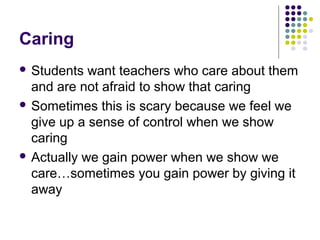 Caring
 Students  want teachers who care about them
  and are not afraid to show that caring
 Sometimes this is scary because we feel we
  give up a sense of control when we show
  caring
 Actually we gain power when we show we
  care…sometimes you gain power by giving it
  away
 
