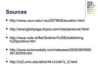 Sources
   http://www.csun.edu/~acc50786/Education.html

   http://anenglishpage.tripod.com/interpersonal.html/

   http://www.ncte.ie/ftai/Siobhan%20Establishing
    %20positive.htm

   http://www.sciencedaily.com/releases/2009/06/0906
    30132009.htm

   http://ici2.umn.edu/elink/4k1c/c4k1c_6.html
 
