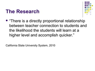 The Research
 “There  is a directly proportional relationship
  between teacher connection to students and
  the likelihood the students will learn at a
  higher level and accomplish quicker.”

California State University System, 2010
 