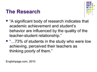 The Research
 “A significant body of research indicates that
  academic achievement and student’s
  behavior are influenced by the quality of the
  teacher-student relationship.”
 “…73% of students in the study who were low
  achieving, perceived their teachers as
  thinking poorly of them.”

Englishpage.com, 2010
 