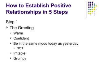 How to Establish Positive
Relationships in 5 Steps
Step 1
 The Greeting
    Warm
    Confident
    Be in the same mood today as yesterday
        NOT
    Irritable
    Grumpy
 