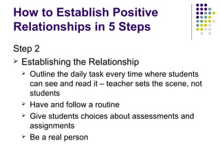 How to Establish Positive
Relationships in 5 Steps
Step 2
 Establishing the Relationship
     Outline the daily task every time where students
      can see and read it – teacher sets the scene, not
      students
     Have and follow a routine
     Give students choices about assessments and
      assignments
     Be a real person
 