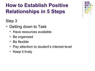 How to Establish Positive
Relationships in 5 Steps
Step 3
 Getting down to Task
    Have resources available
    Be organized
    Be flexible
    Pay attention to student’s interest level
    Keep it lively
 