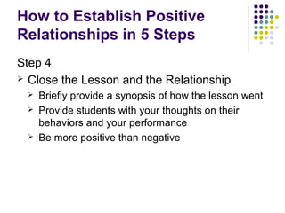 How to Establish Positive
Relationships in 5 Steps
Step 4
 Close the Lesson and the Relationship
    Briefly provide a synopsis of how the lesson went
    Provide students with your thoughts on their
     behaviors and your performance
    Be more positive than negative
 