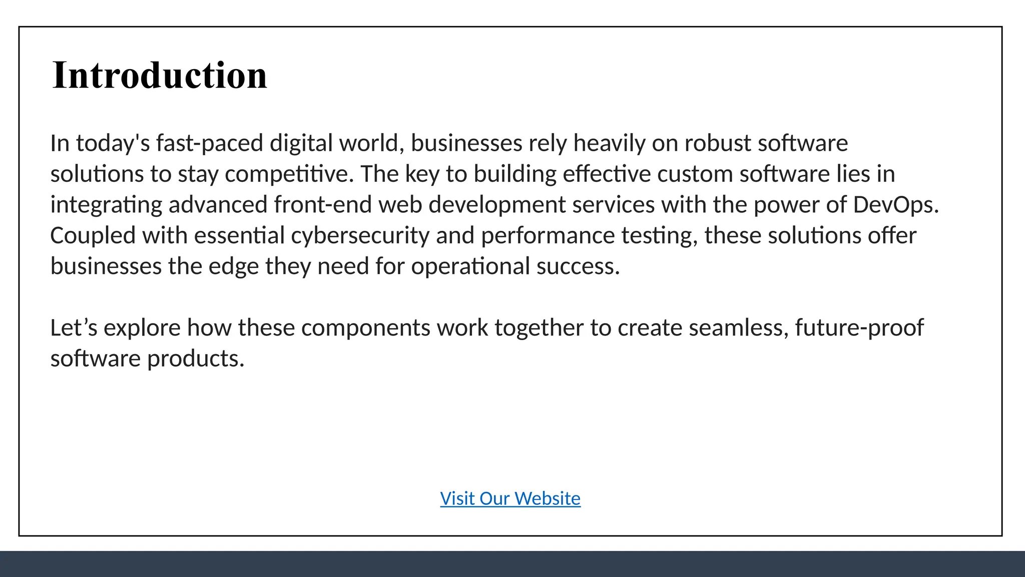 Introduction
In today's fast-paced digital world, businesses rely heavily on robust software
solutions to stay competitive. The key to building effective custom software lies in
integrating advanced front-end web development services with the power of DevOps.
Coupled with essential cybersecurity and performance testing, these solutions offer
businesses the edge they need for operational success.
Let’s explore how these components work together to create seamless, future-proof
software products.
Visit Our Website
 