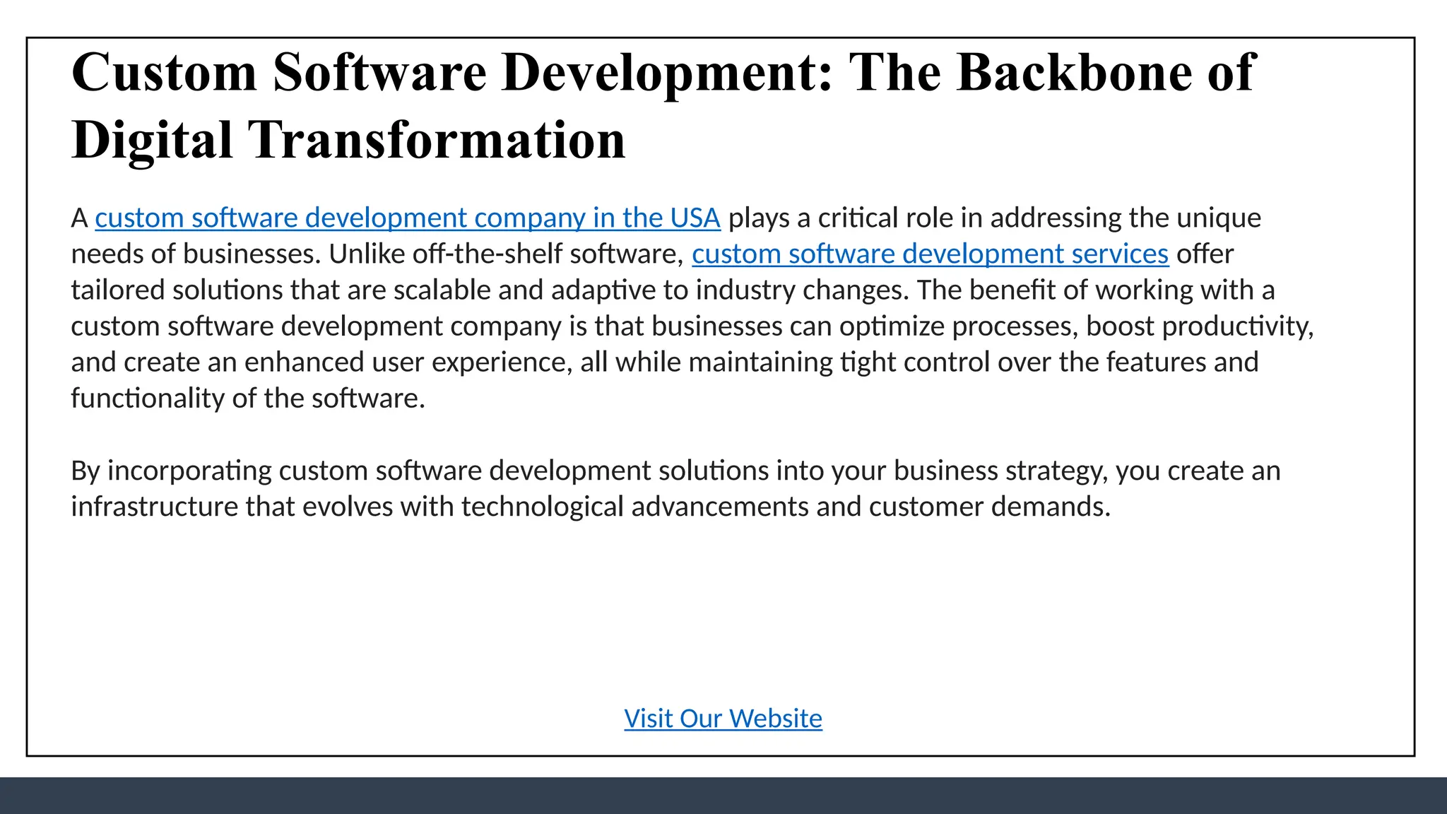 Custom Software Development: The Backbone of
Digital Transformation
A custom software development company in the USA plays a critical role in addressing the unique
needs of businesses. Unlike off-the-shelf software, custom software development services offer
tailored solutions that are scalable and adaptive to industry changes. The benefit of working with a
custom software development company is that businesses can optimize processes, boost productivity,
and create an enhanced user experience, all while maintaining tight control over the features and
functionality of the software.
By incorporating custom software development solutions into your business strategy, you create an
infrastructure that evolves with technological advancements and customer demands.
Visit Our Website
 