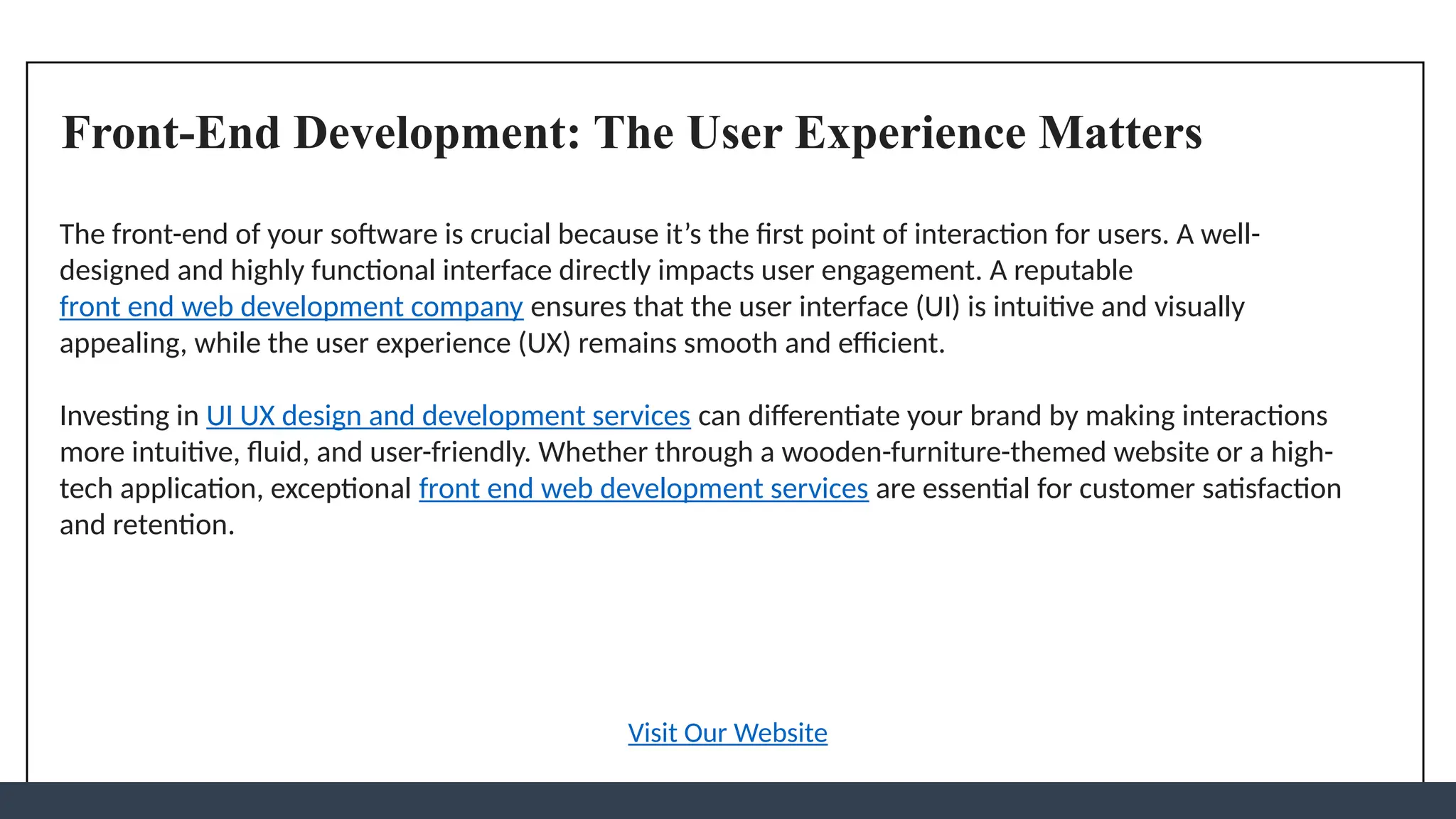 Front-End Development: The User Experience Matters
The front-end of your software is crucial because it’s the first point of interaction for users. A well-
designed and highly functional interface directly impacts user engagement. A reputable
front end web development company ensures that the user interface (UI) is intuitive and visually
appealing, while the user experience (UX) remains smooth and efficient.
Investing in UI UX design and development services can differentiate your brand by making interactions
more intuitive, fluid, and user-friendly. Whether through a wooden-furniture-themed website or a high-
tech application, exceptional front end web development services are essential for customer satisfaction
and retention.
Visit Our Website
 