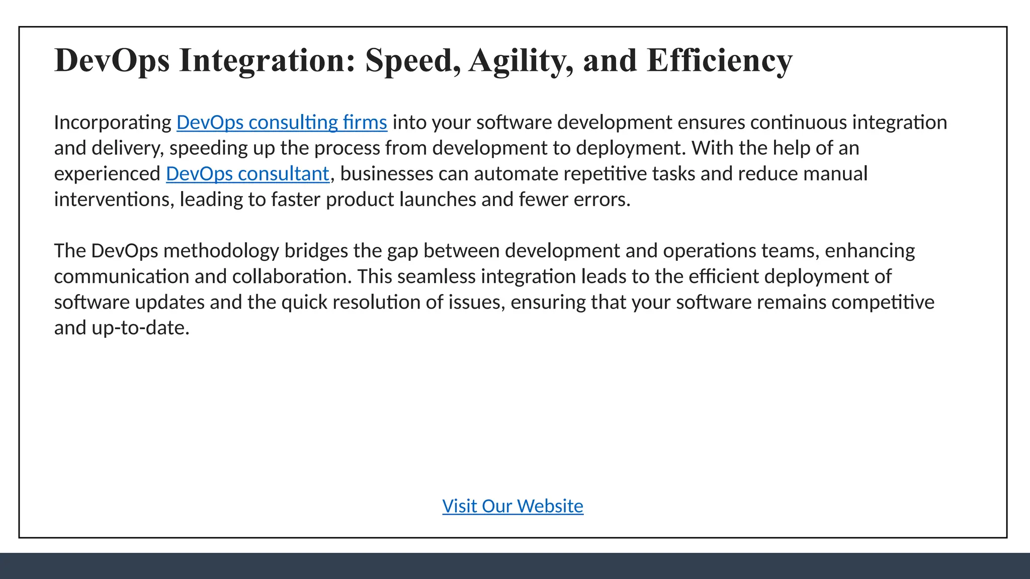 DevOps Integration: Speed, Agility, and Efficiency
Incorporating DevOps consulting firms into your software development ensures continuous integration
and delivery, speeding up the process from development to deployment. With the help of an
experienced DevOps consultant, businesses can automate repetitive tasks and reduce manual
interventions, leading to faster product launches and fewer errors.
The DevOps methodology bridges the gap between development and operations teams, enhancing
communication and collaboration. This seamless integration leads to the efficient deployment of
software updates and the quick resolution of issues, ensuring that your software remains competitive
and up-to-date.
Visit Our Website
 