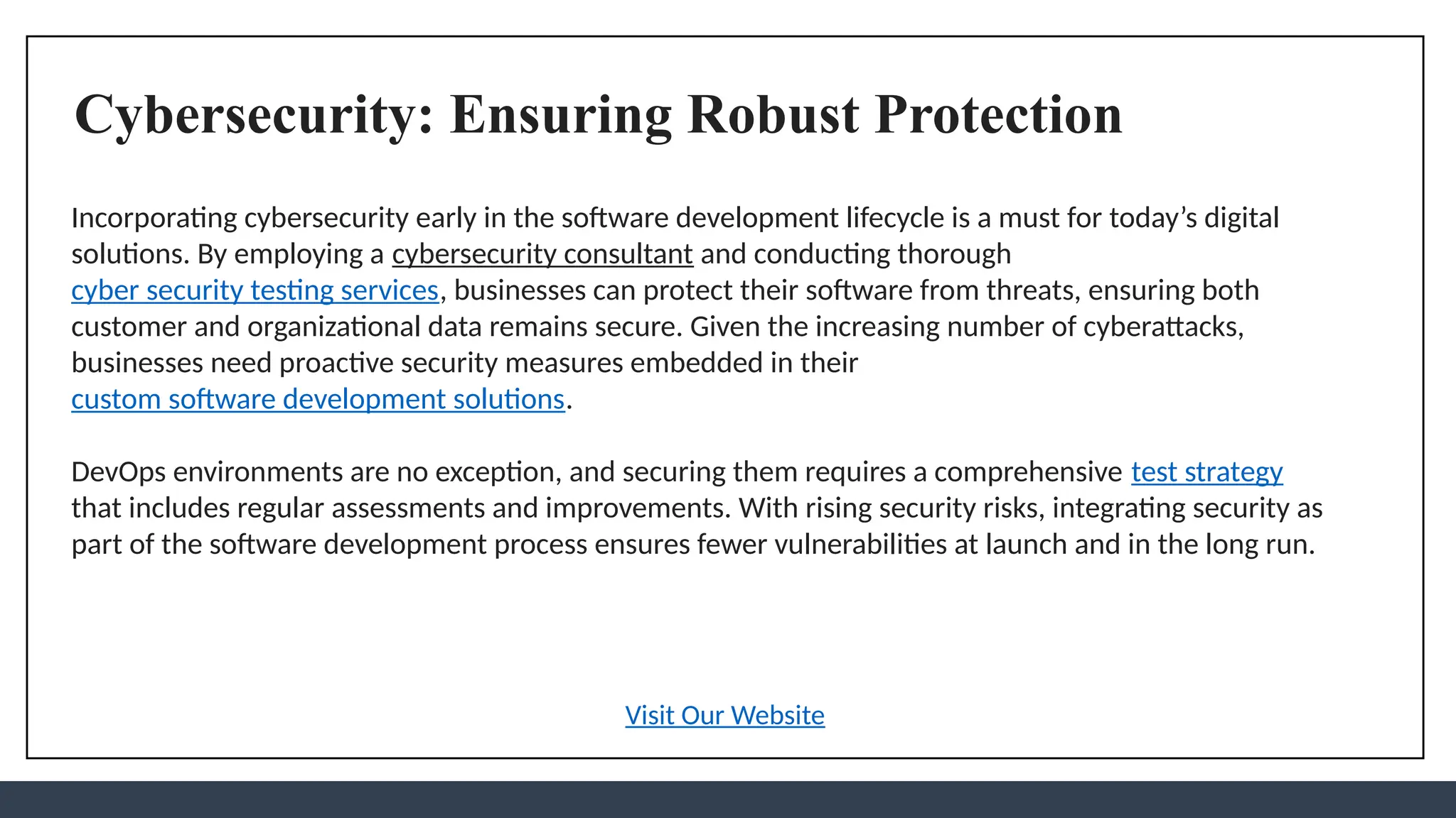 Cybersecurity: Ensuring Robust Protection
Incorporating cybersecurity early in the software development lifecycle is a must for today’s digital
solutions. By employing a cybersecurity consultant and conducting thorough
cyber security testing services, businesses can protect their software from threats, ensuring both
customer and organizational data remains secure. Given the increasing number of cyberattacks,
businesses need proactive security measures embedded in their
custom software development solutions.
DevOps environments are no exception, and securing them requires a comprehensive test strategy
that includes regular assessments and improvements. With rising security risks, integrating security as
part of the software development process ensures fewer vulnerabilities at launch and in the long run.
Visit Our Website
 