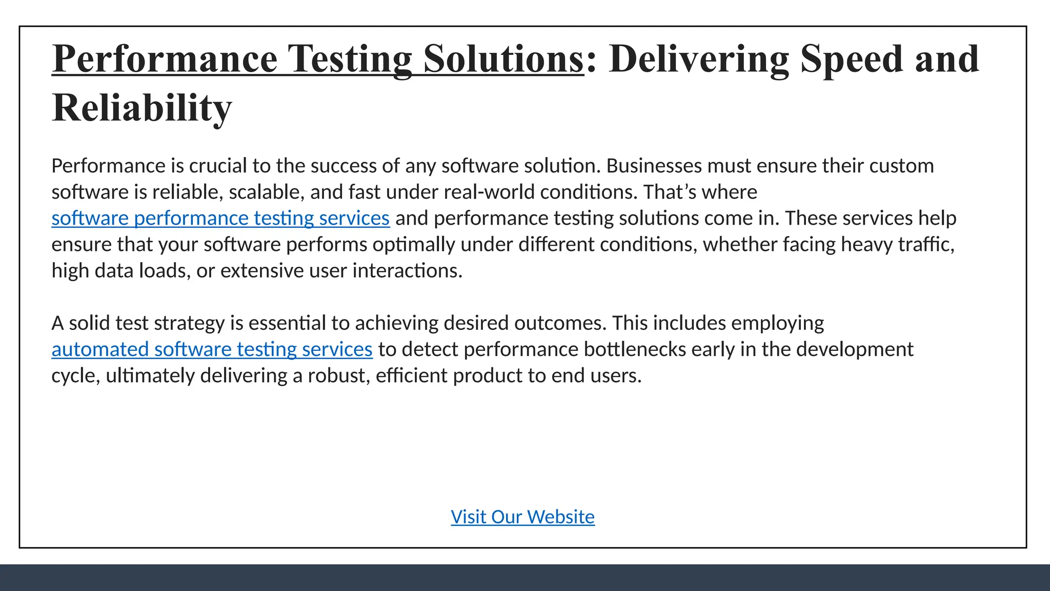 Performance Testing Solutions: Delivering Speed and
Reliability
Performance is crucial to the success of any software solution. Businesses must ensure their custom
software is reliable, scalable, and fast under real-world conditions. That’s where
software performance testing services and performance testing solutions come in. These services help
ensure that your software performs optimally under different conditions, whether facing heavy traffic,
high data loads, or extensive user interactions.
A solid test strategy is essential to achieving desired outcomes. This includes employing
automated software testing services to detect performance bottlenecks early in the development
cycle, ultimately delivering a robust, efficient product to end users.
Visit Our Website
 