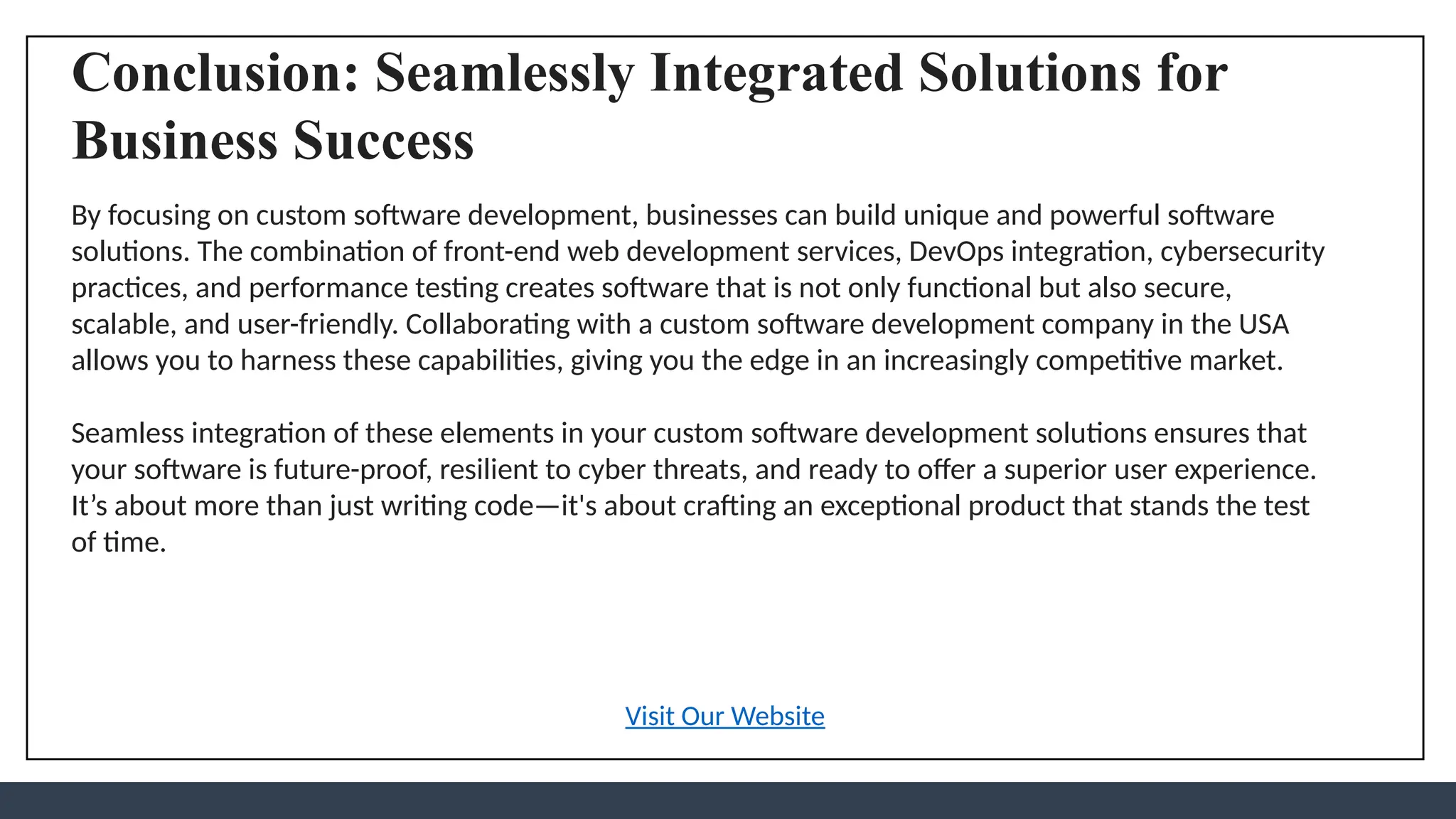 Conclusion: Seamlessly Integrated Solutions for
Business Success
By focusing on custom software development, businesses can build unique and powerful software
solutions. The combination of front-end web development services, DevOps integration, cybersecurity
practices, and performance testing creates software that is not only functional but also secure,
scalable, and user-friendly. Collaborating with a custom software development company in the USA
allows you to harness these capabilities, giving you the edge in an increasingly competitive market.
Seamless integration of these elements in your custom software development solutions ensures that
your software is future-proof, resilient to cyber threats, and ready to offer a superior user experience.
It’s about more than just writing code—it's about crafting an exceptional product that stands the test
of time.
Visit Our Website
 