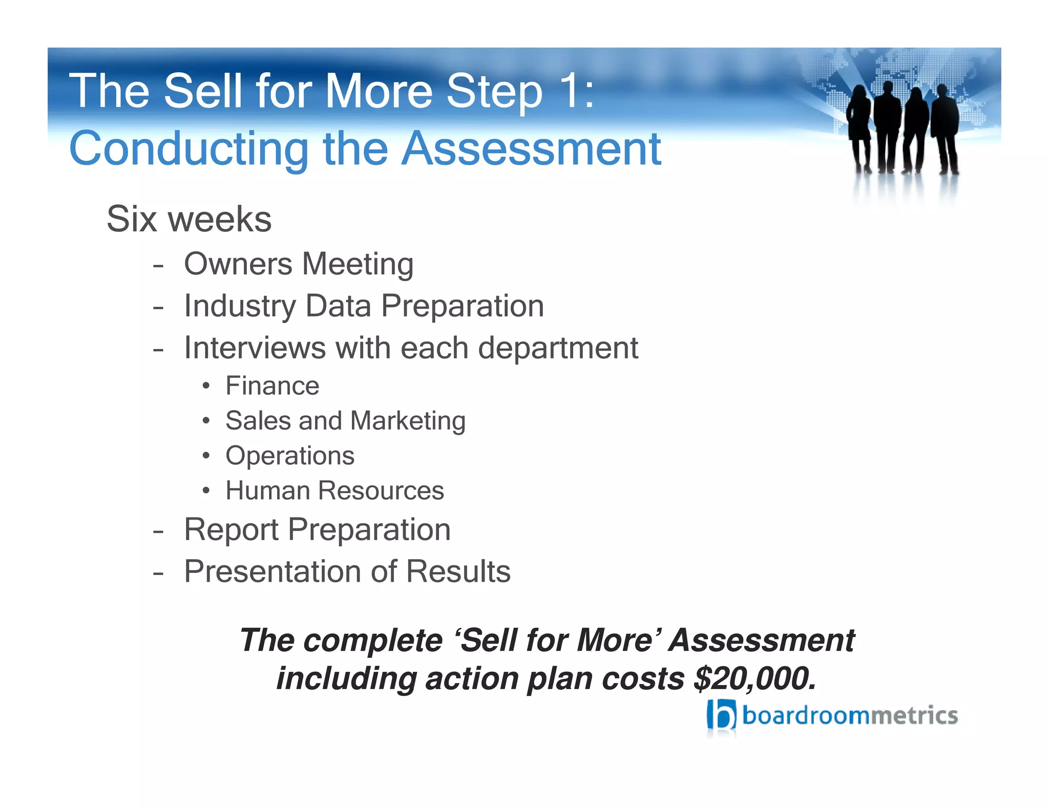 Six weeks
– Owners Meeting
– Industry Data Preparation
– Interviews with each department
• Finance
The Sell for MoreSell for MoreSell for MoreSell for More Step 1:
Conducting the AssessmentConducting the AssessmentConducting the AssessmentConducting the Assessment
• Sales and Marketing
• Operations
• Human Resources
– Report Preparation
– Presentation of Results
The complete ‘Sell for More’ Assessment
including action plan costs $20,000.
 
