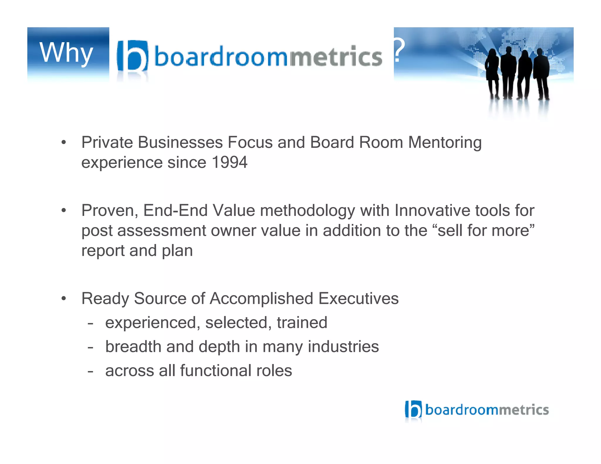 Why ?
• Private Businesses Focus and Board Room Mentoring
experience since 1994
• Proven, End-End Value methodology with Innovative tools for
post assessment owner value in addition to the “sell for more”post assessment owner value in addition to the “sell for more”
report and plan
• Ready Source of Accomplished Executives
– experienced, selected, trained
– breadth and depth in many industries
– across all functional roles
 