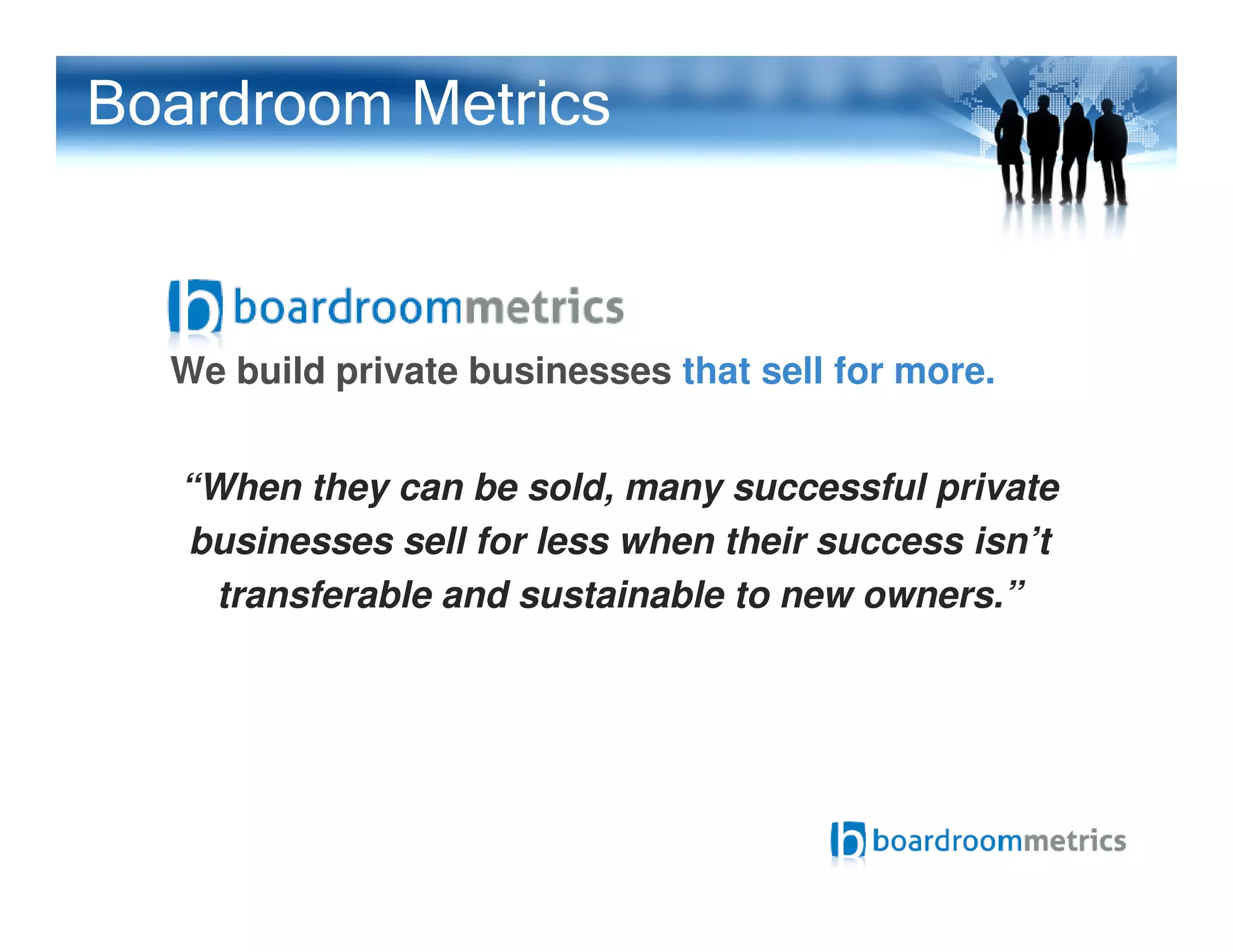 We build private businesses that sell for more.
“When they can be sold, many successful private
Boardroom Metrics
“When they can be sold, many successful private
businesses sell for less when their success isn’t
transferable and sustainable to new owners.”
 