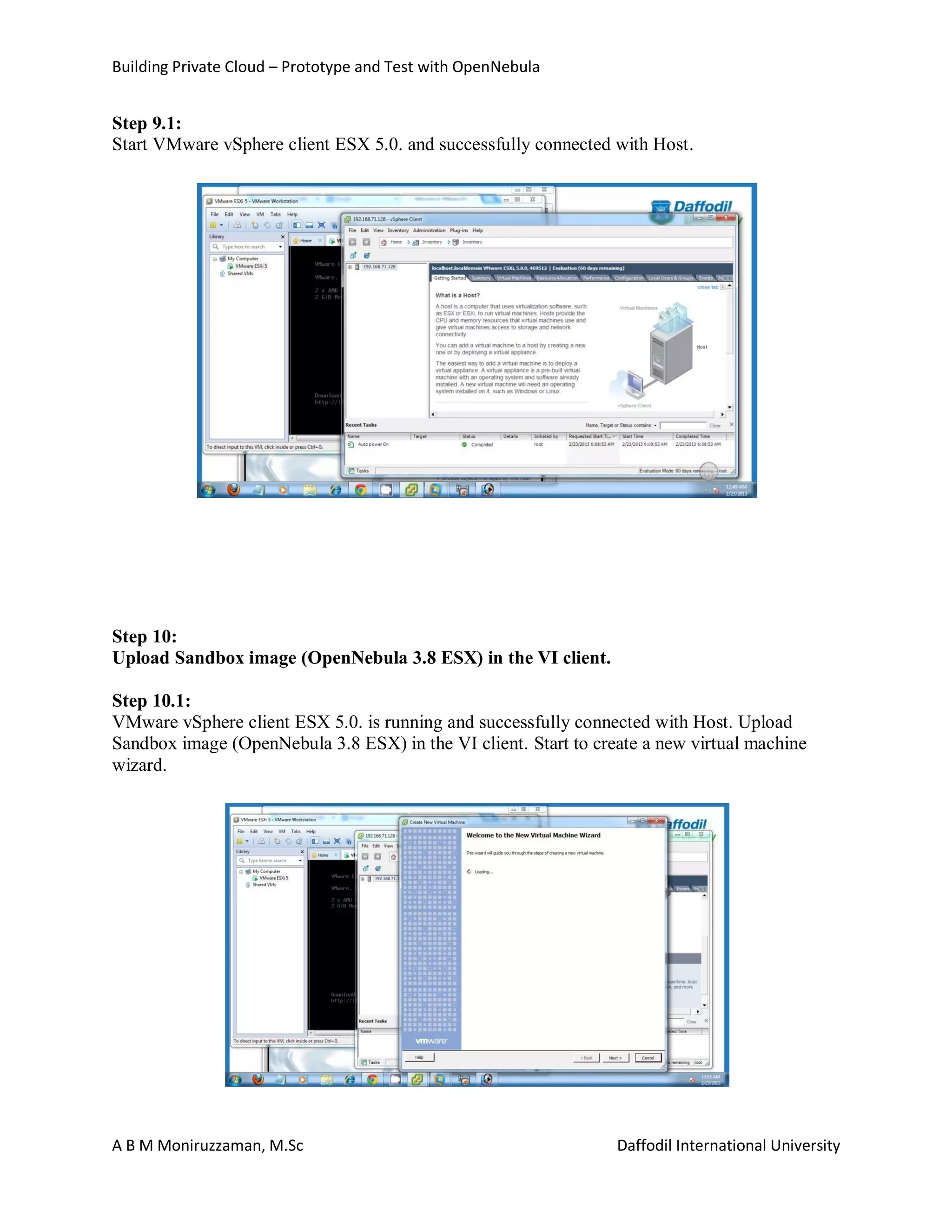 Building Private Cloud – Prototype and Test with OpenNebula
A B M Moniruzzaman, M.Sc Daffodil International University
Step 9.1:
Start VMware vSphere client ESX 5.0. and successfully connected with Host.
Step 10:
Upload Sandbox image (OpenNebula 3.8 ESX) in the VI client.
Step 10.1:
VMware vSphere client ESX 5.0. is running and successfully connected with Host. Upload
Sandbox image (OpenNebula 3.8 ESX) in the VI client. Start to create a new virtual machine
wizard.
 