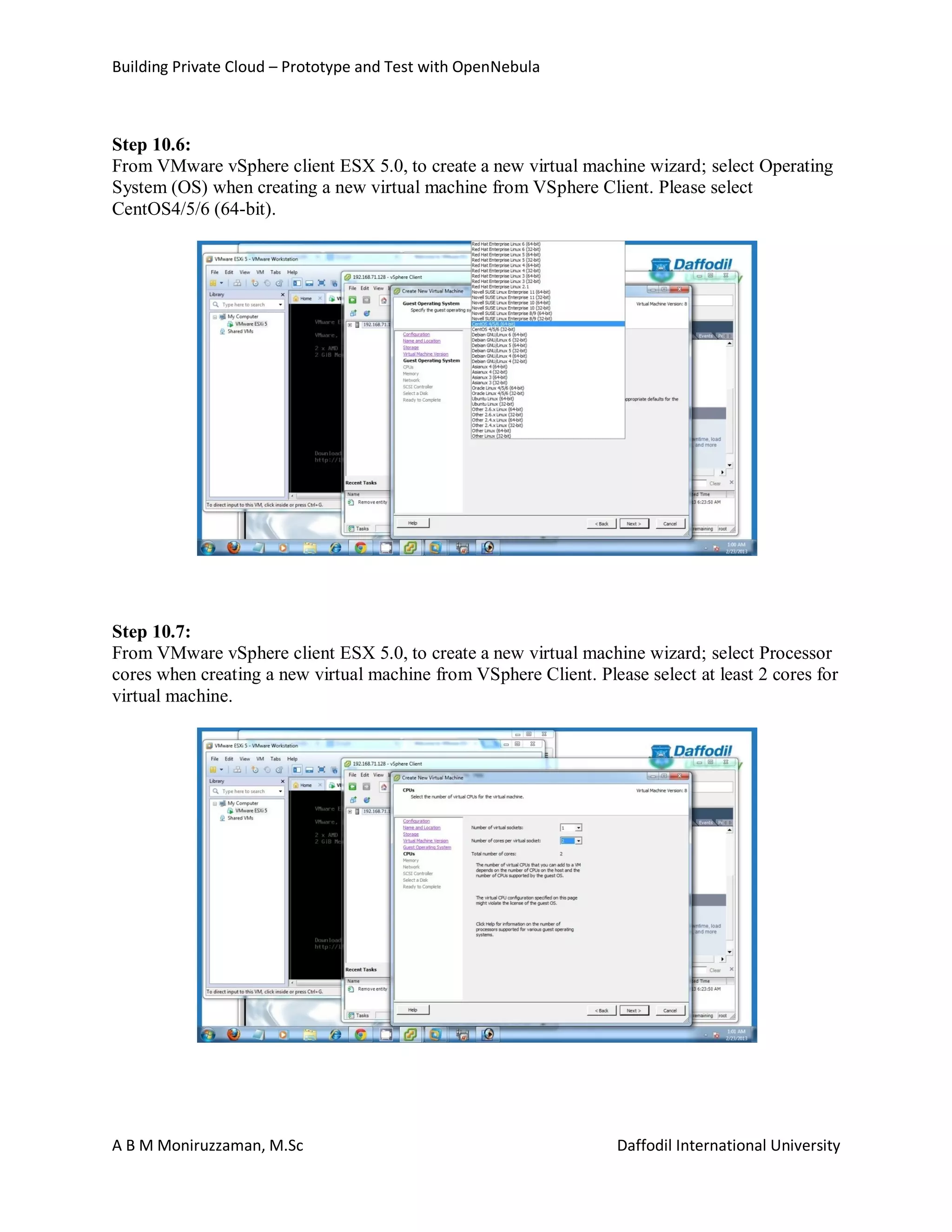 Building Private Cloud – Prototype and Test with OpenNebula
A B M Moniruzzaman, M.Sc Daffodil International University
Step 10.6:
From VMware vSphere client ESX 5.0, to create a new virtual machine wizard; select Operating
System (OS) when creating a new virtual machine from VSphere Client. Please select
CentOS4/5/6 (64-bit).
Step 10.7:
From VMware vSphere client ESX 5.0, to create a new virtual machine wizard; select Processor
cores when creating a new virtual machine from VSphere Client. Please select at least 2 cores for
virtual machine.
 