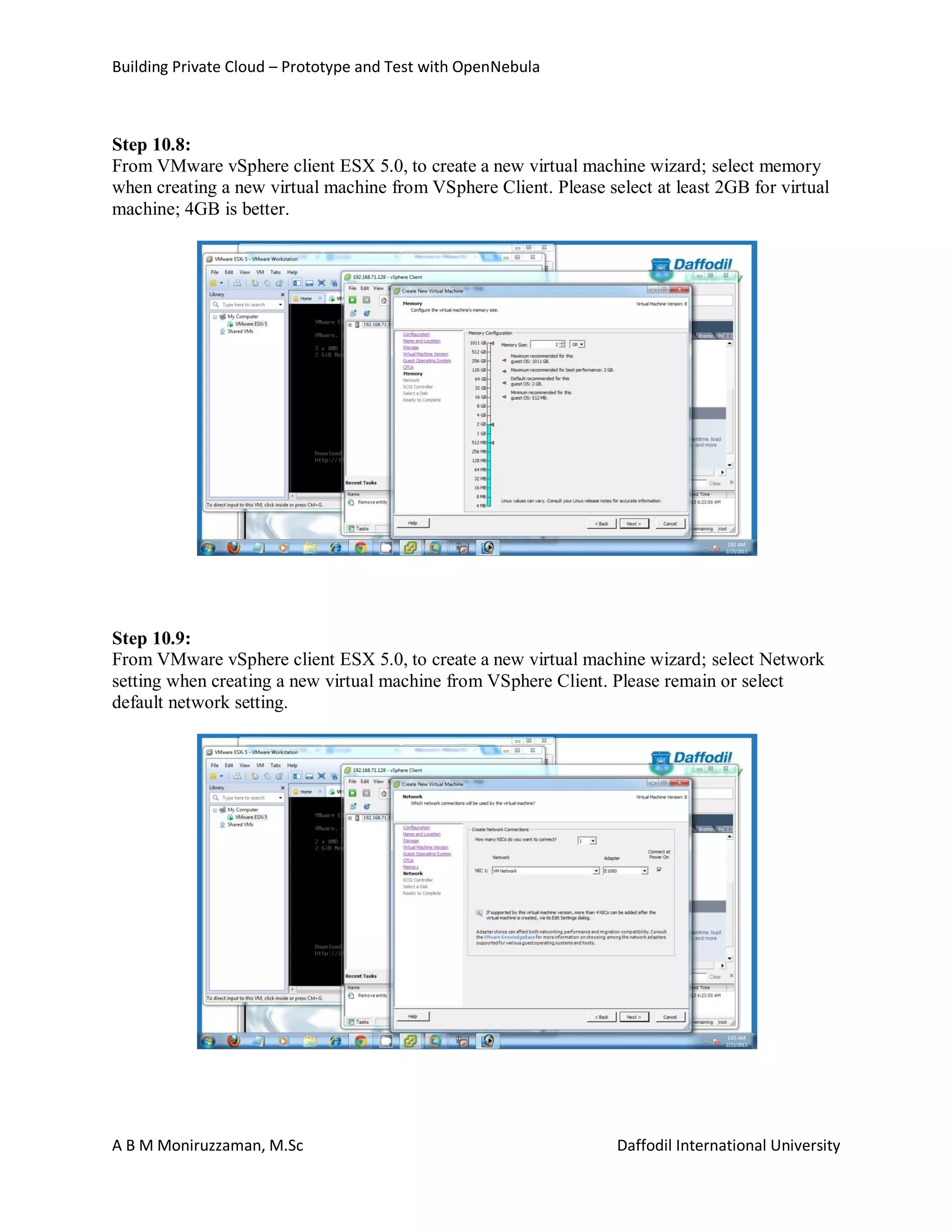 Building Private Cloud – Prototype and Test with OpenNebula
A B M Moniruzzaman, M.Sc Daffodil International University
Step 10.8:
From VMware vSphere client ESX 5.0, to create a new virtual machine wizard; select memory
when creating a new virtual machine from VSphere Client. Please select at least 2GB for virtual
machine; 4GB is better.
Step 10.9:
From VMware vSphere client ESX 5.0, to create a new virtual machine wizard; select Network
setting when creating a new virtual machine from VSphere Client. Please remain or select
default network setting.
 