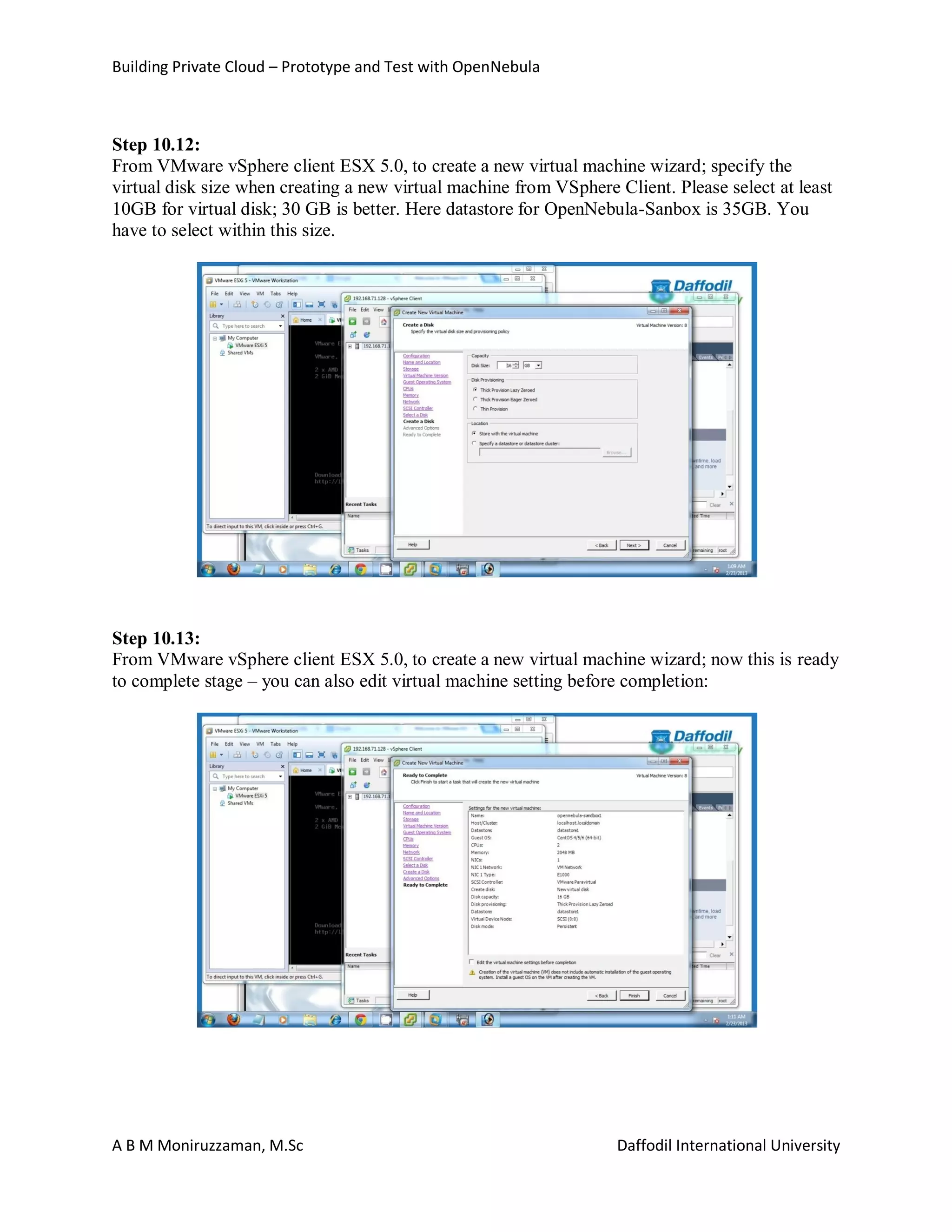 Building Private Cloud – Prototype and Test with OpenNebula
A B M Moniruzzaman, M.Sc Daffodil International University
Step 10.12:
From VMware vSphere client ESX 5.0, to create a new virtual machine wizard; specify the
virtual disk size when creating a new virtual machine from VSphere Client. Please select at least
10GB for virtual disk; 30 GB is better. Here datastore for OpenNebula-Sanbox is 35GB. You
have to select within this size.
Step 10.13:
From VMware vSphere client ESX 5.0, to create a new virtual machine wizard; now this is ready
to complete stage – you can also edit virtual machine setting before completion:
 