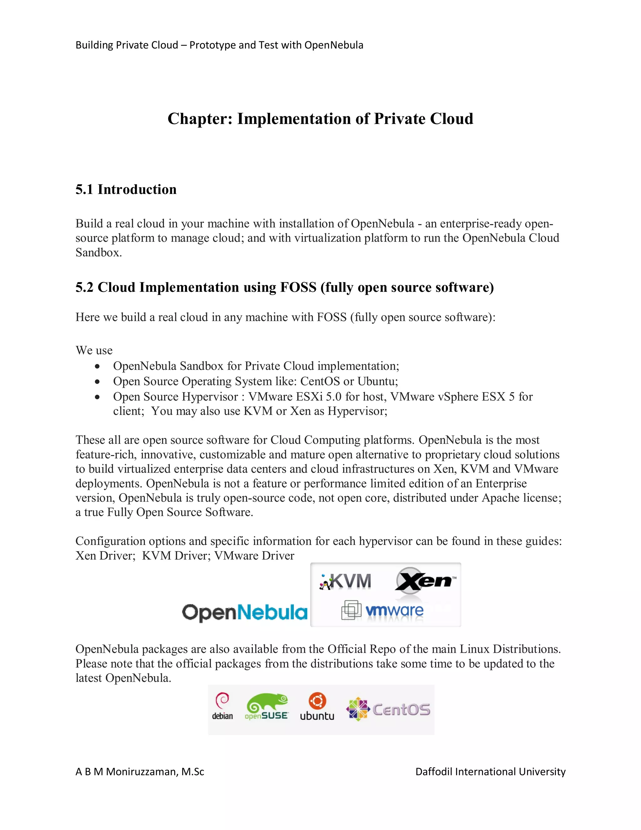 Building Private Cloud – Prototype and Test with OpenNebula
A B M Moniruzzaman, M.Sc Daffodil International University
Chapter: Implementation of Private Cloud
5.1 Introduction
Build a real cloud in your machine with installation of OpenNebula - an enterprise-ready open-
source platform to manage cloud; and with virtualization platform to run the OpenNebula Cloud
Sandbox.
5.2 Cloud Implementation using FOSS (fully open source software)
Here we build a real cloud in any machine with FOSS (fully open source software):
We use
 OpenNebula Sandbox for Private Cloud implementation;
 Open Source Operating System like: CentOS or Ubuntu;
 Open Source Hypervisor : VMware ESXi 5.0 for host, VMware vSphere ESX 5 for
client; You may also use KVM or Xen as Hypervisor;
These all are open source software for Cloud Computing platforms. OpenNebula is the most
feature-rich, innovative, customizable and mature open alternative to proprietary cloud solutions
to build virtualized enterprise data centers and cloud infrastructures on Xen, KVM and VMware
deployments. OpenNebula is not a feature or performance limited edition of an Enterprise
version, OpenNebula is truly open-source code, not open core, distributed under Apache license;
a true Fully Open Source Software.
Configuration options and specific information for each hypervisor can be found in these guides:
Xen Driver; KVM Driver; VMware Driver
OpenNebula packages are also available from the Official Repo of the main Linux Distributions.
Please note that the official packages from the distributions take some time to be updated to the
latest OpenNebula.
 