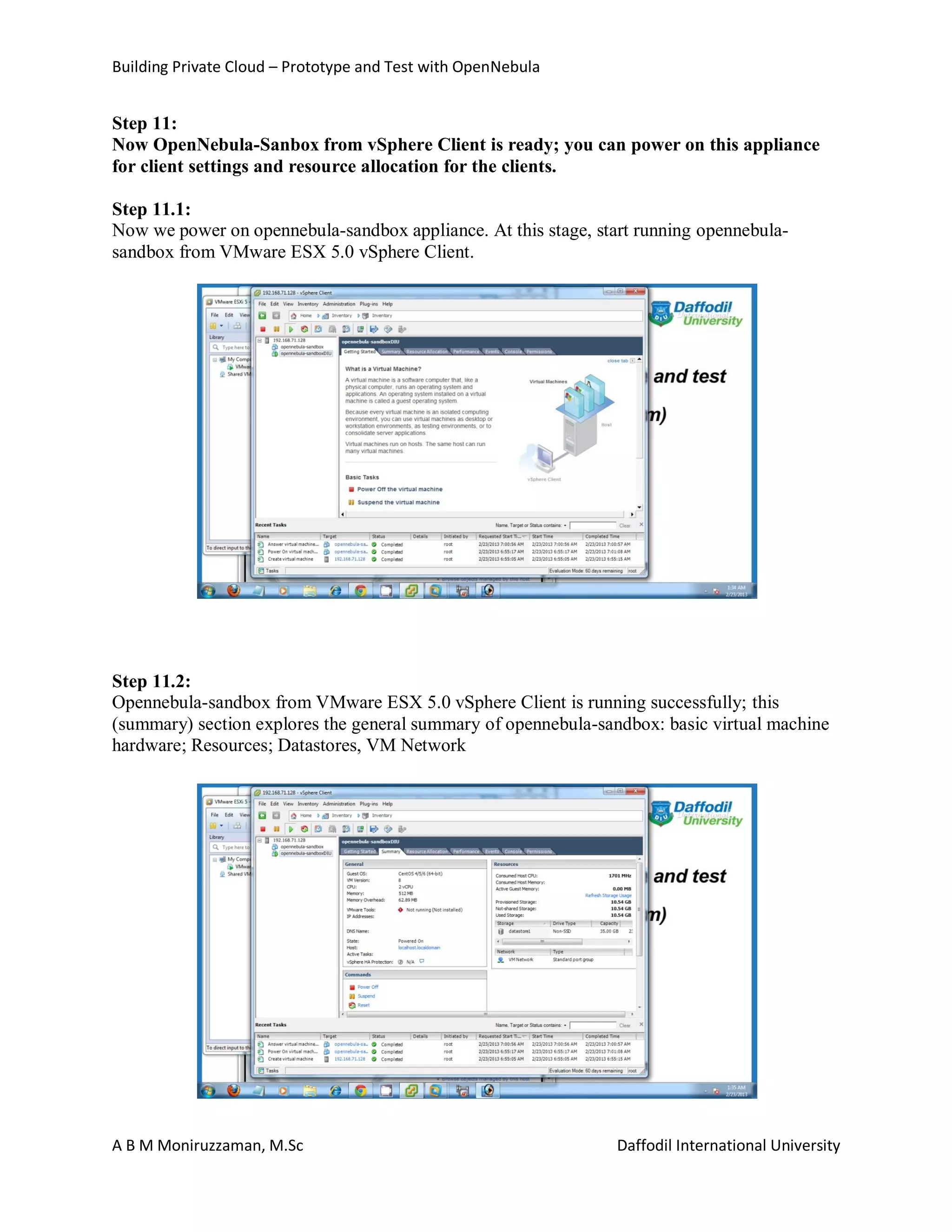 Building Private Cloud – Prototype and Test with OpenNebula
A B M Moniruzzaman, M.Sc Daffodil International University
Step 11:
Now OpenNebula-Sanbox from vSphere Client is ready; you can power on this appliance
for client settings and resource allocation for the clients.
Step 11.1:
Now we power on opennebula-sandbox appliance. At this stage, start running opennebula-
sandbox from VMware ESX 5.0 vSphere Client.
Step 11.2:
Opennebula-sandbox from VMware ESX 5.0 vSphere Client is running successfully; this
(summary) section explores the general summary of opennebula-sandbox: basic virtual machine
hardware; Resources; Datastores, VM Network
 