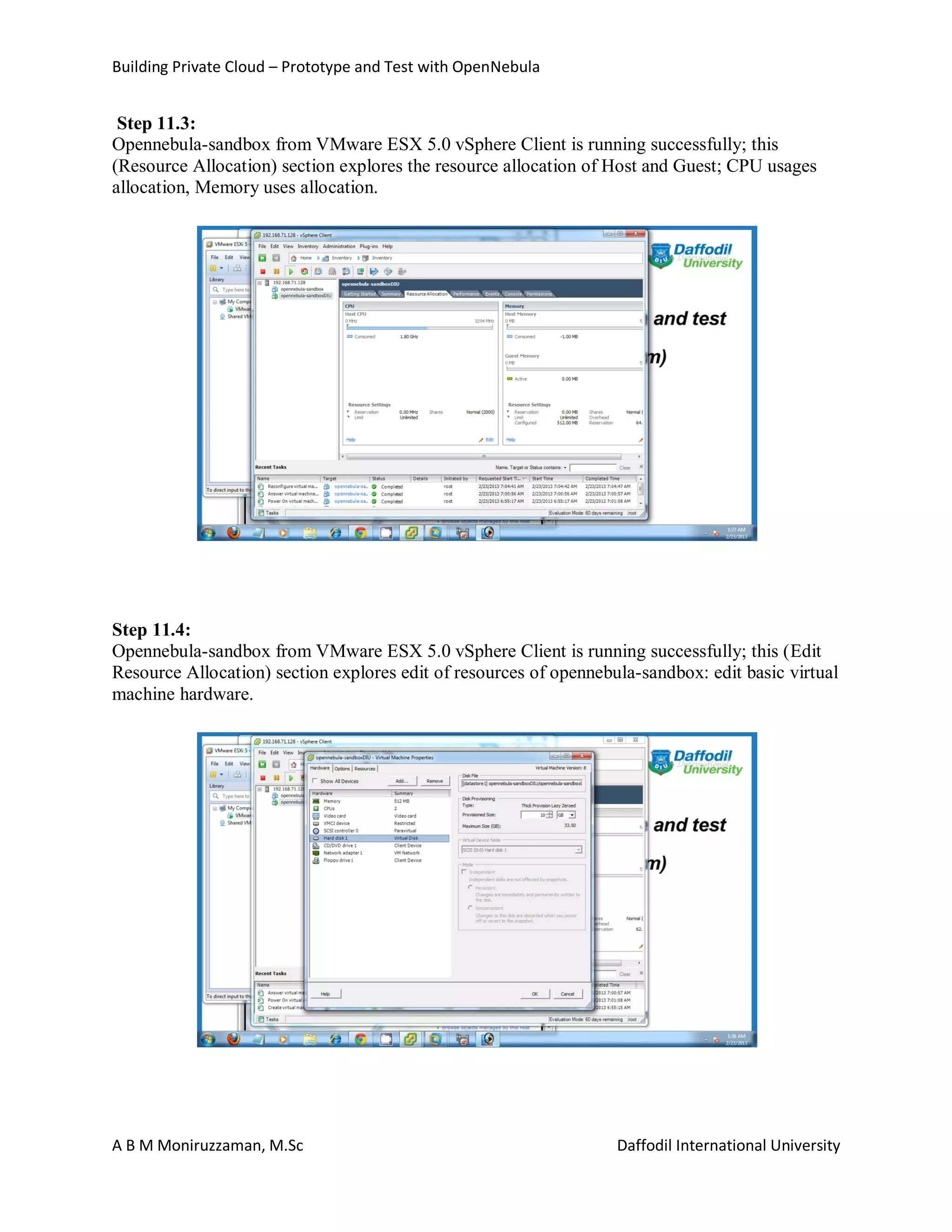 Building Private Cloud – Prototype and Test with OpenNebula
A B M Moniruzzaman, M.Sc Daffodil International University
Step 11.3:
Opennebula-sandbox from VMware ESX 5.0 vSphere Client is running successfully; this
(Resource Allocation) section explores the resource allocation of Host and Guest; CPU usages
allocation, Memory uses allocation.
Step 11.4:
Opennebula-sandbox from VMware ESX 5.0 vSphere Client is running successfully; this (Edit
Resource Allocation) section explores edit of resources of opennebula-sandbox: edit basic virtual
machine hardware.
 