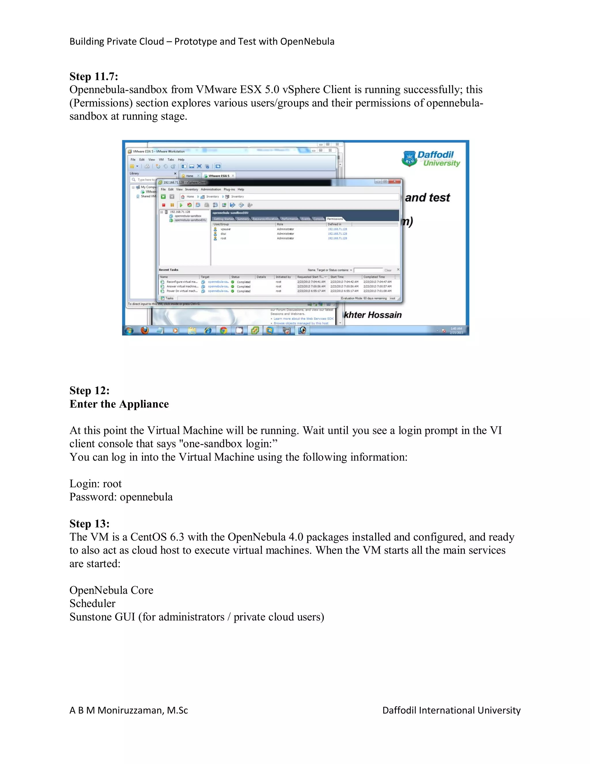 Building Private Cloud – Prototype and Test with OpenNebula
A B M Moniruzzaman, M.Sc Daffodil International University
Step 11.7:
Opennebula-sandbox from VMware ESX 5.0 vSphere Client is running successfully; this
(Permissions) section explores various users/groups and their permissions of opennebula-
sandbox at running stage.
Step 12:
Enter the Appliance
At this point the Virtual Machine will be running. Wait until you see a login prompt in the VI
client console that says ''one-sandbox login:”
You can log in into the Virtual Machine using the following information:
Login: root
Password: opennebula
Step 13:
The VM is a CentOS 6.3 with the OpenNebula 4.0 packages installed and configured, and ready
to also act as cloud host to execute virtual machines. When the VM starts all the main services
are started:
OpenNebula Core
Scheduler
Sunstone GUI (for administrators / private cloud users)
 