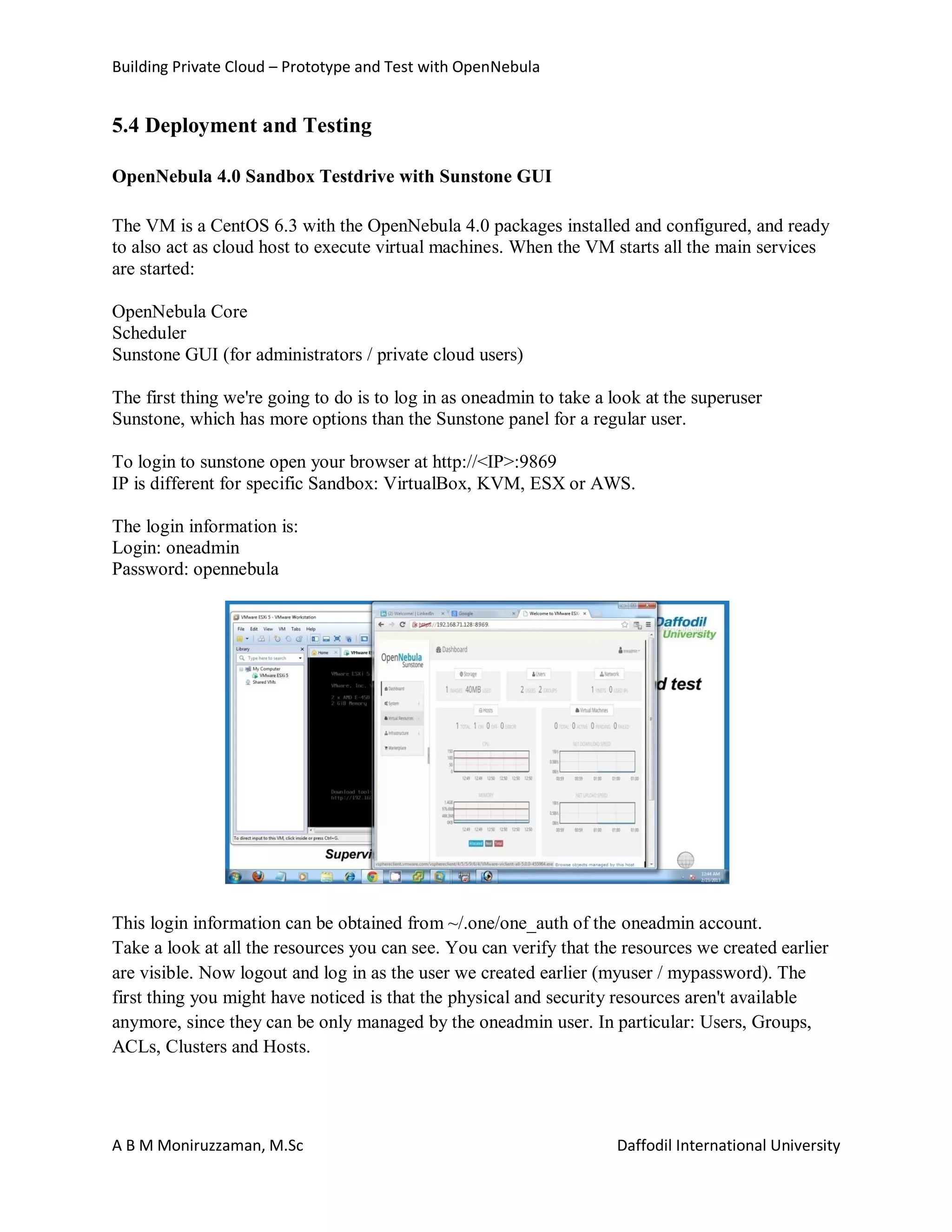Building Private Cloud – Prototype and Test with OpenNebula
A B M Moniruzzaman, M.Sc Daffodil International University
5.4 Deployment and Testing
OpenNebula 4.0 Sandbox Testdrive with Sunstone GUI
The VM is a CentOS 6.3 with the OpenNebula 4.0 packages installed and configured, and ready
to also act as cloud host to execute virtual machines. When the VM starts all the main services
are started:
OpenNebula Core
Scheduler
Sunstone GUI (for administrators / private cloud users)
The first thing we're going to do is to log in as oneadmin to take a look at the superuser
Sunstone, which has more options than the Sunstone panel for a regular user.
To login to sunstone open your browser at http://<IP>:9869
IP is different for specific Sandbox: VirtualBox, KVM, ESX or AWS.
The login information is:
Login: oneadmin
Password: opennebula
This login information can be obtained from ~/.one/one_auth of the oneadmin account.
Take a look at all the resources you can see. You can verify that the resources we created earlier
are visible. Now logout and log in as the user we created earlier (myuser / mypassword). The
first thing you might have noticed is that the physical and security resources aren't available
anymore, since they can be only managed by the oneadmin user. In particular: Users, Groups,
ACLs, Clusters and Hosts.
 