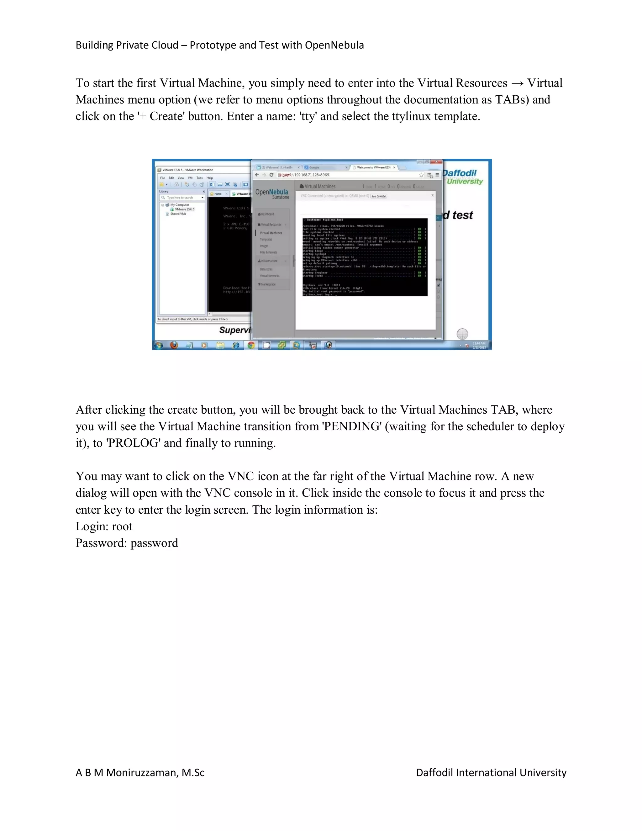 Building Private Cloud – Prototype and Test with OpenNebula
A B M Moniruzzaman, M.Sc Daffodil International University
To start the first Virtual Machine, you simply need to enter into the Virtual Resources → Virtual
Machines menu option (we refer to menu options throughout the documentation as TABs) and
click on the '+ Create' button. Enter a name: 'tty' and select the ttylinux template.
After clicking the create button, you will be brought back to the Virtual Machines TAB, where
you will see the Virtual Machine transition from 'PENDING' (waiting for the scheduler to deploy
it), to 'PROLOG' and finally to running.
You may want to click on the VNC icon at the far right of the Virtual Machine row. A new
dialog will open with the VNC console in it. Click inside the console to focus it and press the
enter key to enter the login screen. The login information is:
Login: root
Password: password
 