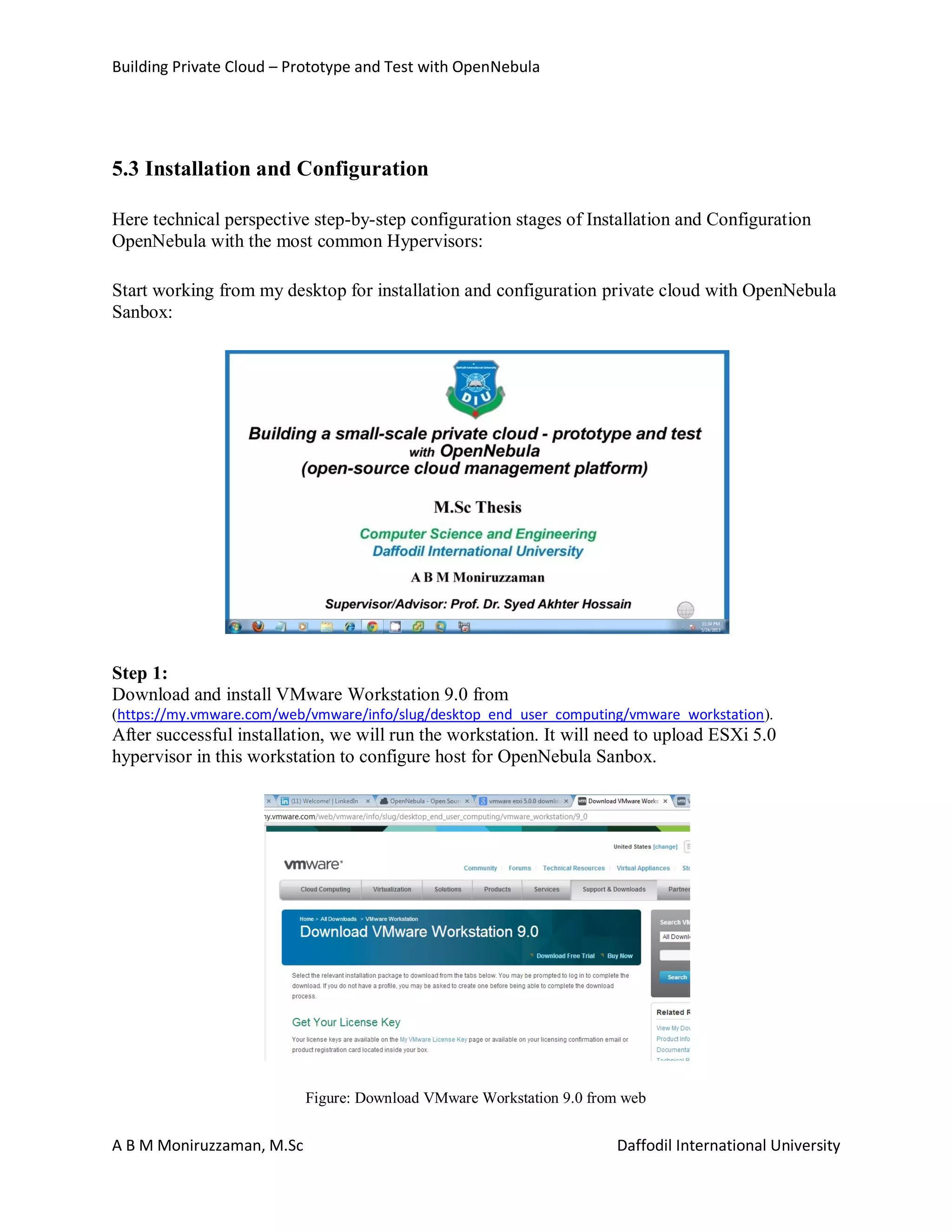 Building Private Cloud – Prototype and Test with OpenNebula
A B M Moniruzzaman, M.Sc Daffodil International University
5.3 Installation and Configuration
Here technical perspective step-by-step configuration stages of Installation and Configuration
OpenNebula with the most common Hypervisors:
Start working from my desktop for installation and configuration private cloud with OpenNebula
Sanbox:
Step 1:
Download and install VMware Workstation 9.0 from
(https://my.vmware.com/web/vmware/info/slug/desktop_end_user_computing/vmware_workstation).
After successful installation, we will run the workstation. It will need to upload ESXi 5.0
hypervisor in this workstation to configure host for OpenNebula Sanbox.
Figure: Download VMware Workstation 9.0 from web
 