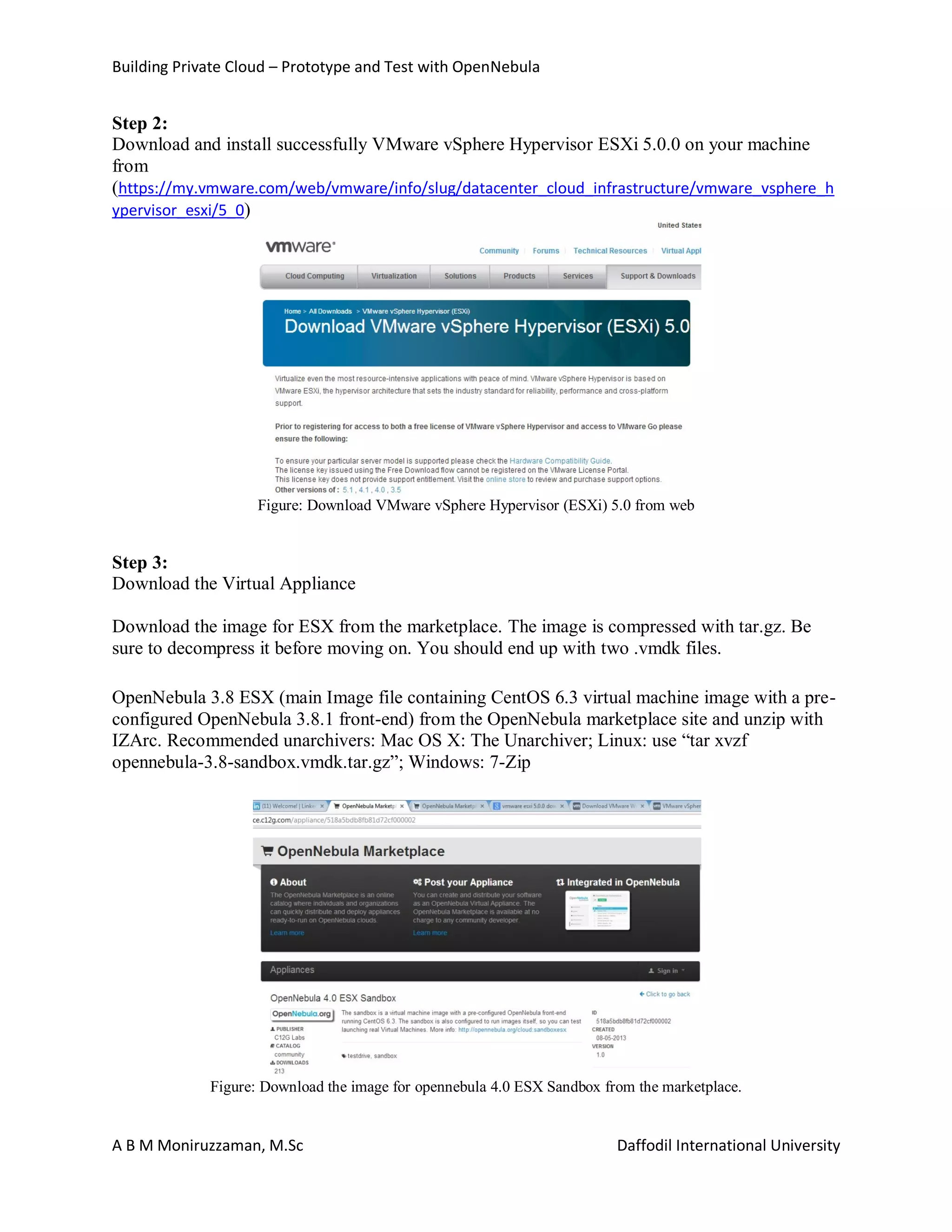 Building Private Cloud – Prototype and Test with OpenNebula
A B M Moniruzzaman, M.Sc Daffodil International University
Step 2:
Download and install successfully VMware vSphere Hypervisor ESXi 5.0.0 on your machine
from
(https://my.vmware.com/web/vmware/info/slug/datacenter_cloud_infrastructure/vmware_vsphere_h
ypervisor_esxi/5_0)
Figure: Download VMware vSphere Hypervisor (ESXi) 5.0 from web
Step 3:
Download the Virtual Appliance
Download the image for ESX from the marketplace. The image is compressed with tar.gz. Be
sure to decompress it before moving on. You should end up with two .vmdk files.
OpenNebula 3.8 ESX (main Image file containing CentOS 6.3 virtual machine image with a pre-
configured OpenNebula 3.8.1 front-end) from the OpenNebula marketplace site and unzip with
IZArc. Recommended unarchivers: Mac OS X: The Unarchiver; Linux: use “tar xvzf
opennebula-3.8-sandbox.vmdk.tar.gz”; Windows: 7-Zip
Figure: Download the image for opennebula 4.0 ESX Sandbox from the marketplace.
 