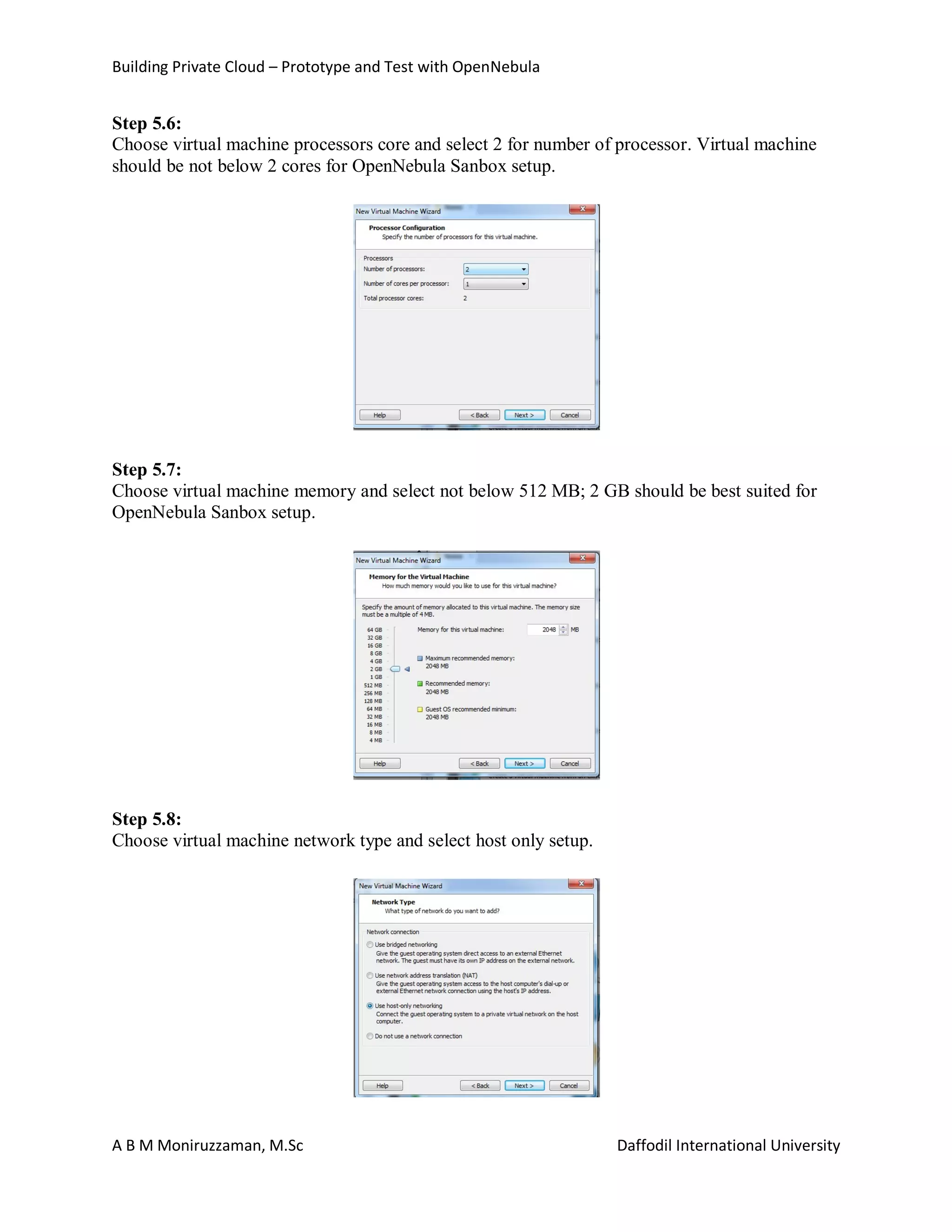 Building Private Cloud – Prototype and Test with OpenNebula
A B M Moniruzzaman, M.Sc Daffodil International University
Step 5.6:
Choose virtual machine processors core and select 2 for number of processor. Virtual machine
should be not below 2 cores for OpenNebula Sanbox setup.
Step 5.7:
Choose virtual machine memory and select not below 512 MB; 2 GB should be best suited for
OpenNebula Sanbox setup.
Step 5.8:
Choose virtual machine network type and select host only setup.
 