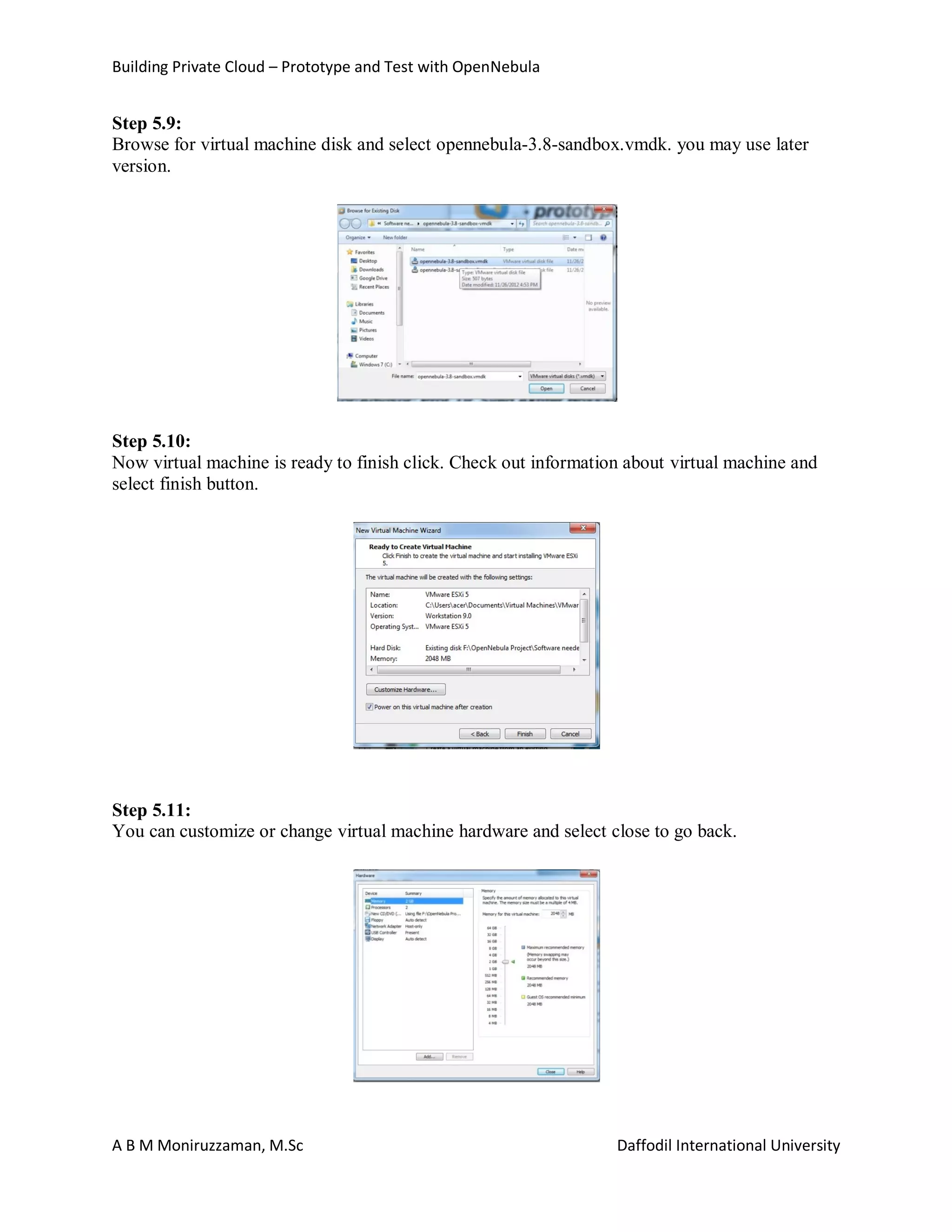 Building Private Cloud – Prototype and Test with OpenNebula
A B M Moniruzzaman, M.Sc Daffodil International University
Step 5.9:
Browse for virtual machine disk and select opennebula-3.8-sandbox.vmdk. you may use later
version.
Step 5.10:
Now virtual machine is ready to finish click. Check out information about virtual machine and
select finish button.
Step 5.11:
You can customize or change virtual machine hardware and select close to go back.
 
