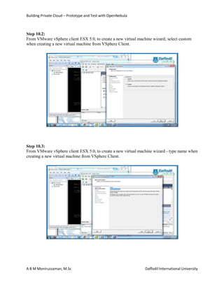 Building Private Cloud – Prototype and Test with OpenNebula
A B M Moniruzzaman, M.Sc Daffodil International University
Step 10.2:
From VMware vSphere client ESX 5.0, to create a new virtual machine wizard; select custom
when creating a new virtual machine from VSphere Client.
Step 10.3:
From VMware vSphere client ESX 5.0, to create a new virtual machine wizard - type name when
creating a new virtual machine from VSphere Client.
 