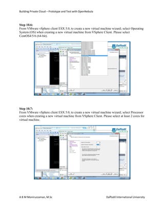 Building Private Cloud – Prototype and Test with OpenNebula
A B M Moniruzzaman, M.Sc Daffodil International University
Step 10.6:
From VMware vSphere client ESX 5.0, to create a new virtual machine wizard; select Operating
System (OS) when creating a new virtual machine from VSphere Client. Please select
CentOS4/5/6 (64-bit).
Step 10.7:
From VMware vSphere client ESX 5.0, to create a new virtual machine wizard; select Processor
cores when creating a new virtual machine from VSphere Client. Please select at least 2 cores for
virtual machine.
 