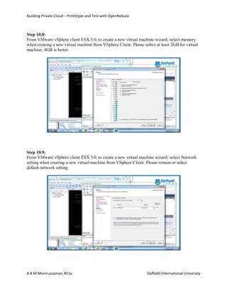 Building Private Cloud – Prototype and Test with OpenNebula
A B M Moniruzzaman, M.Sc Daffodil International University
Step 10.8:
From VMware vSphere client ESX 5.0, to create a new virtual machine wizard; select memory
when creating a new virtual machine from VSphere Client. Please select at least 2GB for virtual
machine; 4GB is better.
Step 10.9:
From VMware vSphere client ESX 5.0, to create a new virtual machine wizard; select Network
setting when creating a new virtual machine from VSphere Client. Please remain or select
default network setting.
 