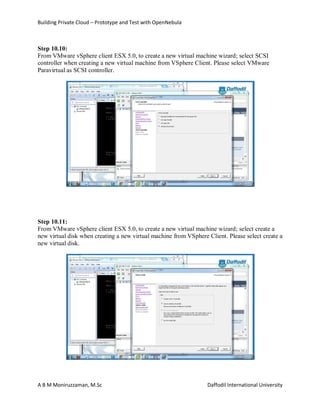 Building Private Cloud – Prototype and Test with OpenNebula
A B M Moniruzzaman, M.Sc Daffodil International University
Step 10.10:
From VMware vSphere client ESX 5.0, to create a new virtual machine wizard; select SCSI
controller when creating a new virtual machine from VSphere Client. Please select VMware
Paravirtual as SCSI controller.
Step 10.11:
From VMware vSphere client ESX 5.0, to create a new virtual machine wizard; select create a
new virtual disk when creating a new virtual machine from VSphere Client. Please select create a
new virtual disk.
 
