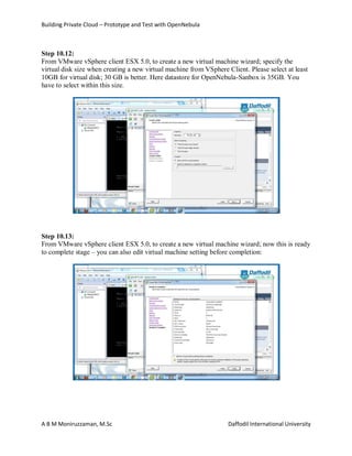 Building Private Cloud – Prototype and Test with OpenNebula
A B M Moniruzzaman, M.Sc Daffodil International University
Step 10.12:
From VMware vSphere client ESX 5.0, to create a new virtual machine wizard; specify the
virtual disk size when creating a new virtual machine from VSphere Client. Please select at least
10GB for virtual disk; 30 GB is better. Here datastore for OpenNebula-Sanbox is 35GB. You
have to select within this size.
Step 10.13:
From VMware vSphere client ESX 5.0, to create a new virtual machine wizard; now this is ready
to complete stage – you can also edit virtual machine setting before completion:
 