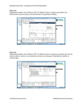 Building Private Cloud – Prototype and Test with OpenNebula
A B M Moniruzzaman, M.Sc Daffodil International University
Step 11.5:
Opennebula-sandbox from VMware ESX 5.0 vSphere Client is running successfully; this
(Performance) section explores unit performance of opennebula-sandbox.
Step 11.6:
Opennebula-sandbox from VMware ESX 5.0 vSphere Client is running successfully; this (Event)
section explores various event summaries and any error messages of opennebula-sandbox at
running stage.
 