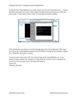 Building Private Cloud – Prototype and Test with OpenNebula
A B M Moniruzzaman, M.Sc Daffodil International University
To start the first Virtual Machine, you simply need to enter into the Virtual Resources → Virtual
Machines menu option (we refer to menu options throughout the documentation as TABs) and
click on the '+ Create' button. Enter a name: 'tty' and select the ttylinux template.
After clicking the create button, you will be brought back to the Virtual Machines TAB, where
you will see the Virtual Machine transition from 'PENDING' (waiting for the scheduler to deploy
it), to 'PROLOG' and finally to running.
You may want to click on the VNC icon at the far right of the Virtual Machine row. A new
dialog will open with the VNC console in it. Click inside the console to focus it and press the
enter key to enter the login screen. The login information is:
Login: root
Password: password
 