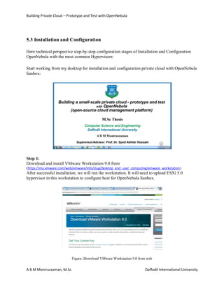 Building Private Cloud – Prototype and Test with OpenNebula
A B M Moniruzzaman, M.Sc Daffodil International University
5.3 Installation and Configuration
Here technical perspective step-by-step configuration stages of Installation and Configuration
OpenNebula with the most common Hypervisors:
Start working from my desktop for installation and configuration private cloud with OpenNebula
Sanbox:
Step 1:
Download and install VMware Workstation 9.0 from
(https://my.vmware.com/web/vmware/info/slug/desktop_end_user_computing/vmware_workstation).
After successful installation, we will run the workstation. It will need to upload ESXi 5.0
hypervisor in this workstation to configure host for OpenNebula Sanbox.
Figure: Download VMware Workstation 9.0 from web
 