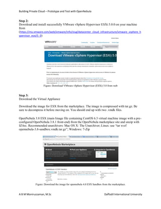 Building Private Cloud – Prototype and Test with OpenNebula
A B M Moniruzzaman, M.Sc Daffodil International University
Step 2:
Download and install successfully VMware vSphere Hypervisor ESXi 5.0.0 on your machine
from
(https://my.vmware.com/web/vmware/info/slug/datacenter_cloud_infrastructure/vmware_vsphere_h
ypervisor_esxi/5_0)
Figure: Download VMware vSphere Hypervisor (ESXi) 5.0 from web
Step 3:
Download the Virtual Appliance
Download the image for ESX from the marketplace. The image is compressed with tar.gz. Be
sure to decompress it before moving on. You should end up with two .vmdk files.
OpenNebula 3.8 ESX (main Image file containing CentOS 6.3 virtual machine image with a pre-
configured OpenNebula 3.8.1 front-end) from the OpenNebula marketplace site and unzip with
IZArc. Recommended unarchivers: Mac OS X: The Unarchiver; Linux: use “tar xvzf
opennebula-3.8-sandbox.vmdk.tar.gz”; Windows: 7-Zip
Figure: Download the image for opennebula 4.0 ESX Sandbox from the marketplace.
 
