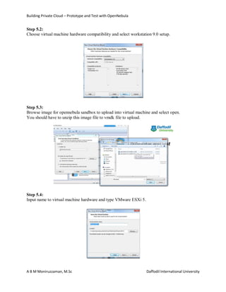 Building Private Cloud – Prototype and Test with OpenNebula
A B M Moniruzzaman, M.Sc Daffodil International University
Step 5.2:
Choose virtual machine hardware compatibility and select workstation 9.0 setup.
Step 5.3:
Browse image for opennebula sandbox to upload into virtual machine and select open.
You should have to unzip this image file to vmdk file to upload.
Step 5.4:
Input name to virtual machine hardware and type VMware ESXi 5.
 