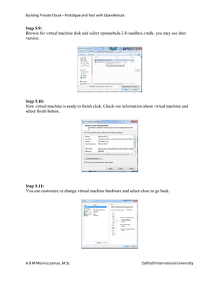 Building Private Cloud – Prototype and Test with OpenNebula
A B M Moniruzzaman, M.Sc Daffodil International University
Step 5.9:
Browse for virtual machine disk and select opennebula-3.8-sandbox.vmdk. you may use later
version.
Step 5.10:
Now virtual machine is ready to finish click. Check out information about virtual machine and
select finish button.
Step 5.11:
You can customize or change virtual machine hardware and select close to go back.
 