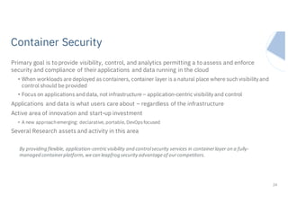 IBM Systems
Primary goal is to provide visibility, control, and analytics permitting a to assess and enforce
security and compliance of their applications and data running in the cloud
• When workloads are deployed as containers, container layer is a natural place where such visibility and
control should be provided
• Focus on applications and data, not infrastructure – application-centric visibility and control
Applications and data is what users care about – regardless of the infrastructure
Active area of innovation and start-up investment
• A new approachemerging: declarative, portable, DevOpsfocused
Several Research assets and activity in this area
24
By	providing	flexible,	application-centric	visibility	and	control	security	services	in	container	layer	on	a	fully-
managed	container	platform,	we	can	leapfrog	security	advantage	of	our	competitors.
Container Security
 
