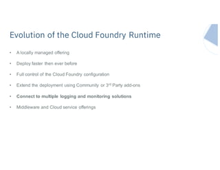 • A locally managed offering
• Deploy faster then ever before
• Full control of the Cloud Foundry configuration
• Extend the deployment using Community or 3rd Party add-ons
• Connect to multiple logging and monitoring solutions
• Middleware and Cloud service offerings
Evolution of the Cloud Foundry Runtime
 